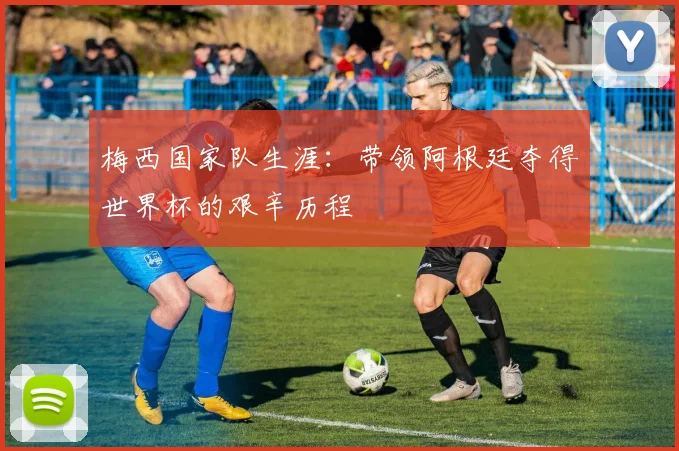 梅西国家队生涯：带领阿根廷夺得世界杯的艰辛历程