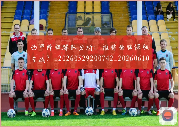 西甲降级球队分析：谁将面临保级苦战？_20260529200742_20260610170248