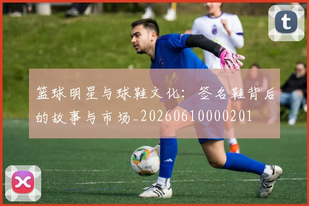 篮球明星与球鞋文化：签名鞋背后的故事与市场_20260610000201